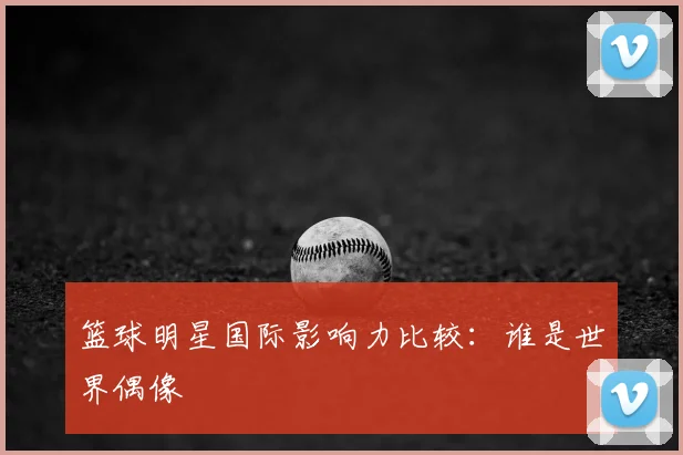 篮球明星国际影响力比较:谁是世界偶像